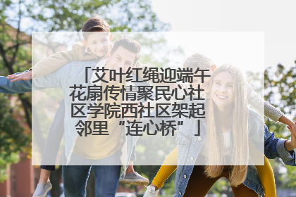 艾叶红绳迎端午花扇传情聚民心社区学院西社区架起邻里“连心桥”