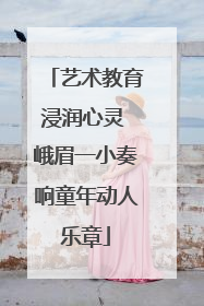 艺术教育浸润心灵 峨眉一小奏响童年动人乐章