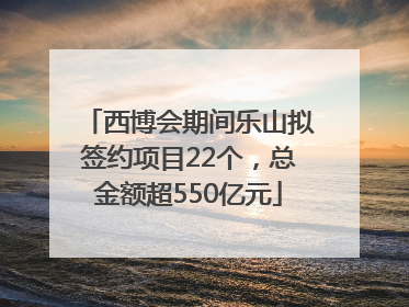 西博会期间乐山拟签约项目22个，总金额超550亿元