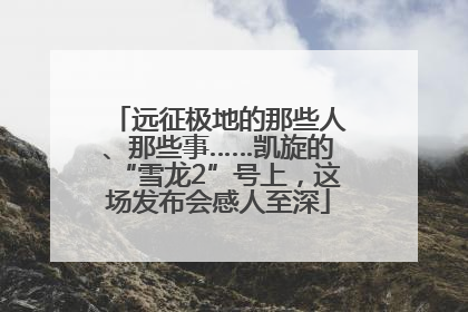 远征极地的那些人、那些事……凯旋的“雪龙2”号上，这场发布会感人至深