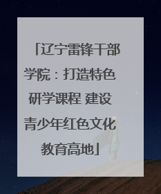 辽宁雷锋干部学院：打造特色研学课程 建设青少年红色文化教育高地