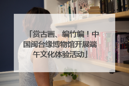 赏古画、编竹编！中国闽台缘博物馆开展端午文化体验活动