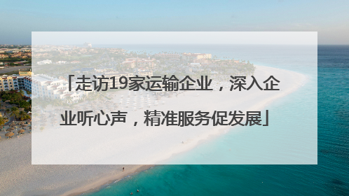 走访19家运输企业，深入企业听心声，精准服务促发展