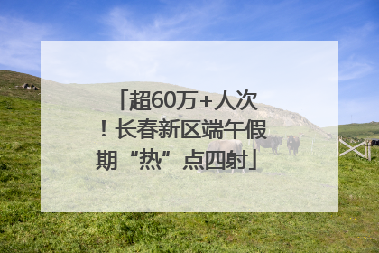 超60万+人次！长春新区端午假期“热”点四射