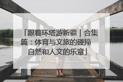 跟着环塔游新疆｜合集篇：体育与文旅的碰撞 自然和人文的乐章