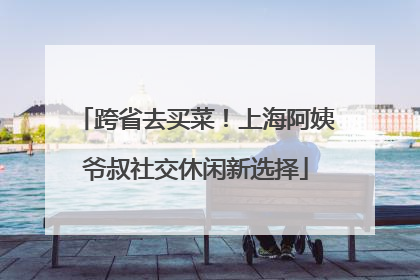 跨省去买菜！上海阿姨爷叔社交休闲新选择