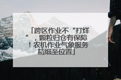 跨区作业不“打烊”，颗粒归仓有保障！农机作业气象服务精细至位置