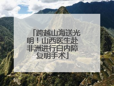 跨越山海送光明！山西医生赴非洲进行白内障复明手术