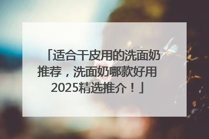 适合干皮用的洗面奶推荐，洗面奶哪款好用2025精选推介！