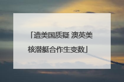 遭美国质疑 澳英美核潜艇合作生变数