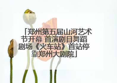 郑州第五届山河艺术节开幕 首演剧目舞蹈剧场《火车站》首站停靠郑州大剧院