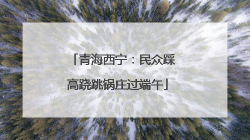 青海西宁：民众踩高跷跳锅庄过端午