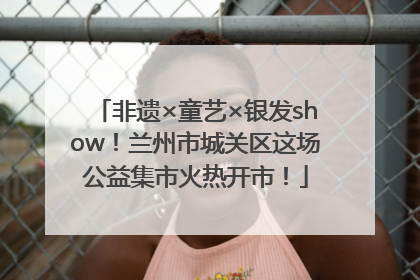 非遗×童艺×银发show！兰州市城关区这场公益集市火热开市！