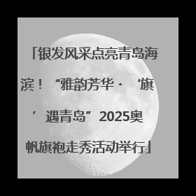 银发风采点亮青岛海滨！“雅韵芳华・‘旗’遇青岛”2025奥帆旗袍走秀活动举行