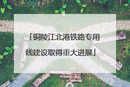 铜陵江北港铁路专用线建设取得重大进展