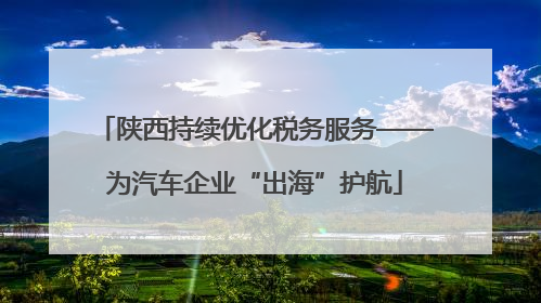 陕西持续优化税务服务——为汽车企业“出海”护航