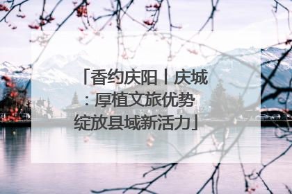 香约庆阳丨庆城：厚植文旅优势 绽放县域新活力