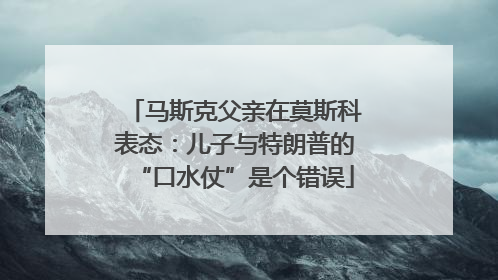 马斯克父亲在莫斯科表态：儿子与特朗普的“口水仗”是个错误