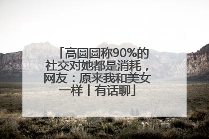 高圆圆称90%的社交对她都是消耗，网友：原来我和美女一样丨有话聊