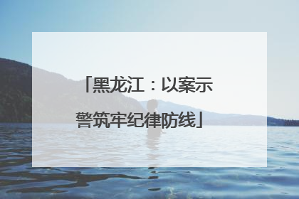 黑龙江：以案示警筑牢纪律防线