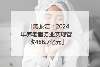 黑龙江：2024年养老服务业实现营收486.7亿元