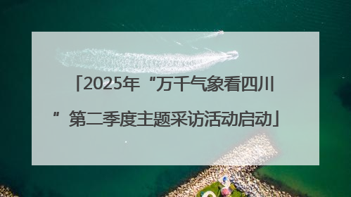 2025年“万千气象看四川”第二季度主题采访活动启动