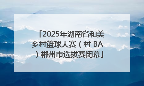 2025年湖南省和美乡村篮球大赛（村 BA）郴州市选拔赛闭幕