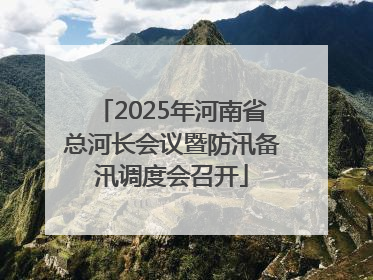 2025年河南省总河长会议暨防汛备汛调度会召开