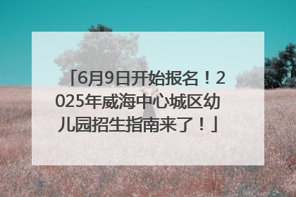 6月9日开始报名！2025年威海中心城区幼儿园招生指南来了！