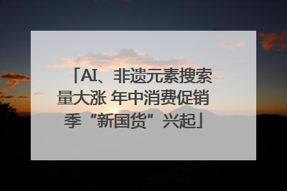AI、非遗元素搜索量大涨 年中消费促销季“新国货”兴起